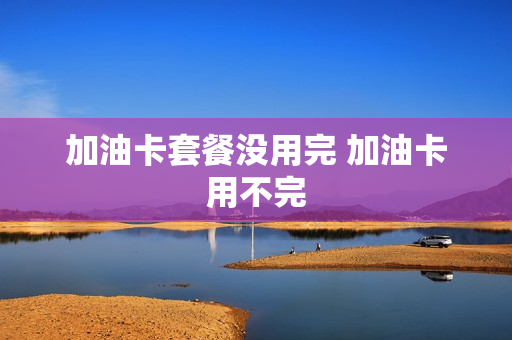 加油卡套餐没用完 加油卡用不完