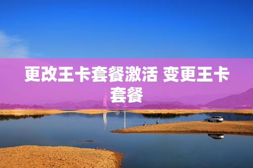 更改王卡套餐激活 变更王卡套餐