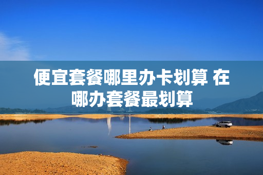 便宜套餐哪里办卡划算 在哪办套餐最划算