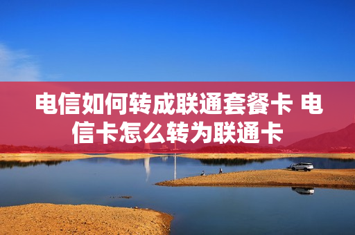 电信如何转成联通套餐卡 电信卡怎么转为联通卡