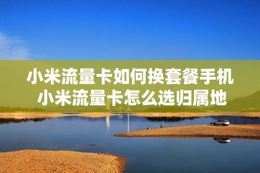 小米流量卡如何换套餐手机 小米流量卡怎么选归属地