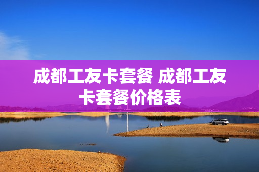 成都工友卡套餐 成都工友卡套餐价格表