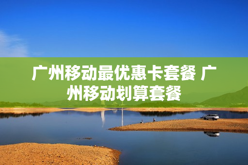 广州移动最优惠卡套餐 广州移动划算套餐