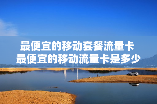 最便宜的移动套餐流量卡 最便宜的移动流量卡是多少钱
