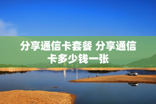 分享通信卡套餐 分享通信卡多少钱一张