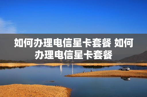 如何办理电信星卡套餐 如何办理电信星卡套餐