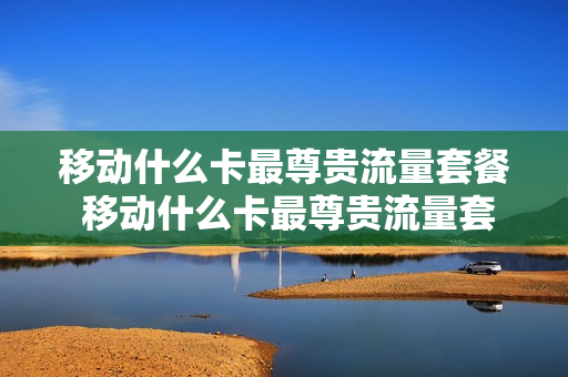移动什么卡最尊贵流量套餐 移动什么卡最尊贵流量套餐