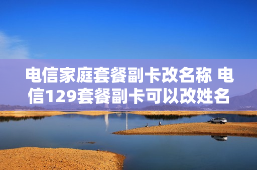 电信家庭套餐副卡改名称 电信129套餐副卡可以改姓名