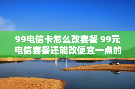 99电信卡怎么改套餐 99元电信套餐还能改便宜一点的吗