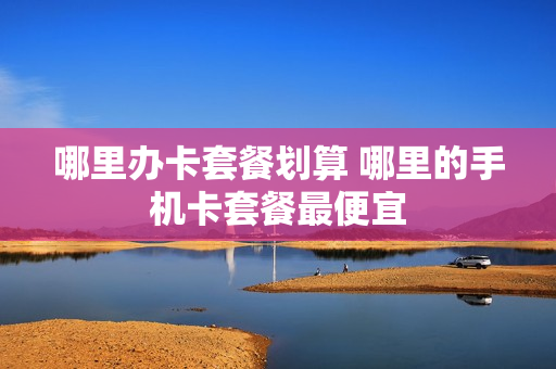 哪里办卡套餐划算 哪里的手机卡套餐最便宜
