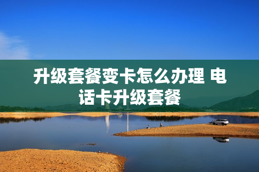 升级套餐变卡怎么办理 电话卡升级套餐