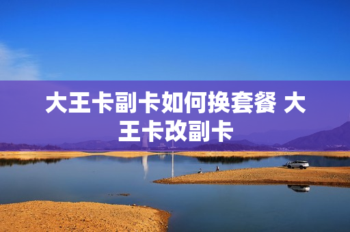 大王卡副卡如何换套餐 大王卡改副卡