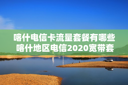 喀什电信卡流量套餐有哪些 喀什地区电信2020宽带套餐