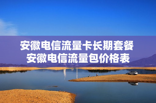 安徽电信流量卡长期套餐 安徽电信流量包价格表