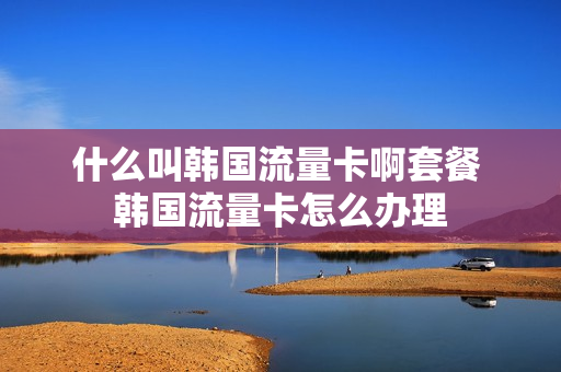 什么叫韩国流量卡啊套餐 韩国流量卡怎么办理