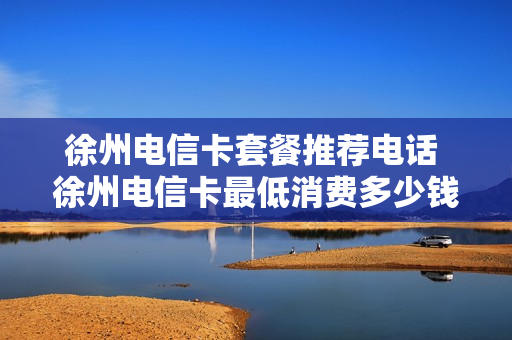 徐州电信卡套餐推荐电话 徐州电信卡最低消费多少钱一个月