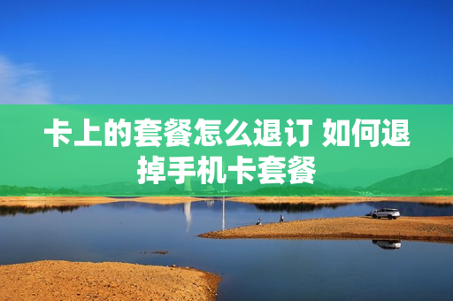 卡上的套餐怎么退订 如何退掉手机卡套餐