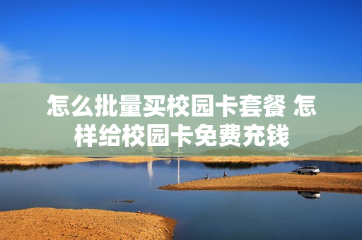 怎么批量买校园卡套餐 怎样给校园卡免费充钱