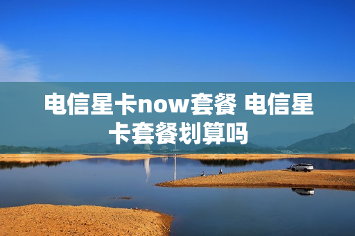 电信星卡now套餐 电信星卡套餐划算吗