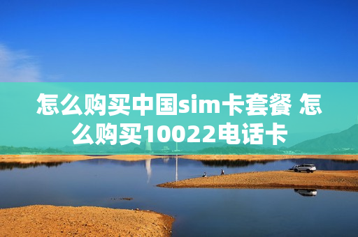 怎么购买中国sim卡套餐 怎么购买10022电话卡