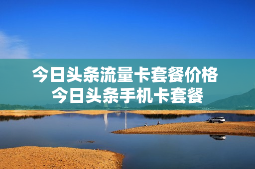 今日头条流量卡套餐价格 今日头条手机卡套餐