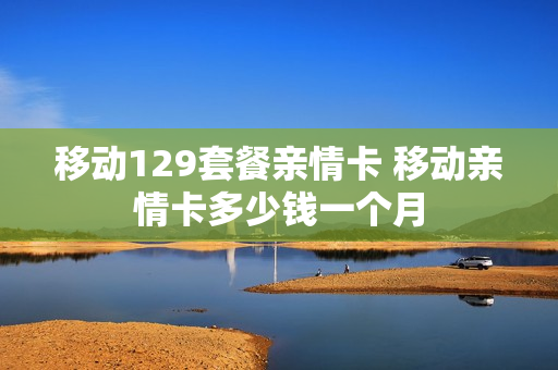 移动129套餐亲情卡 移动亲情卡多少钱一个月