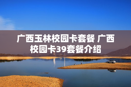 广西玉林校园卡套餐 广西校园卡39套餐介绍