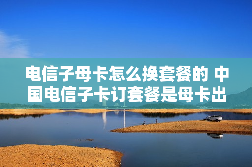 电信子母卡怎么换套餐的 中国电信子卡订套餐是母卡出钱吗