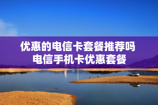 优惠的电信卡套餐推荐吗 电信手机卡优惠套餐