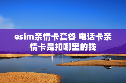 esim亲情卡套餐 电话卡亲情卡是扣哪里的钱