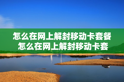怎么在网上解封移动卡套餐 怎么在网上解封移动卡套餐流量