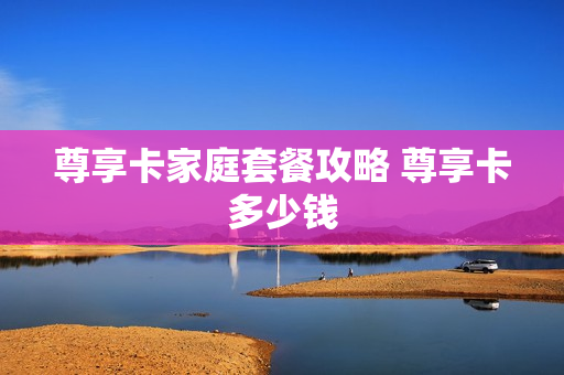 尊享卡家庭套餐攻略 尊享卡多少钱