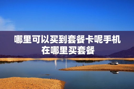 哪里可以买到套餐卡呢手机 在哪里买套餐