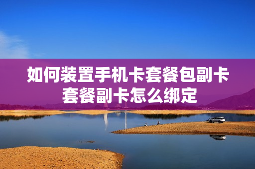 如何装置手机卡套餐包副卡 套餐副卡怎么绑定