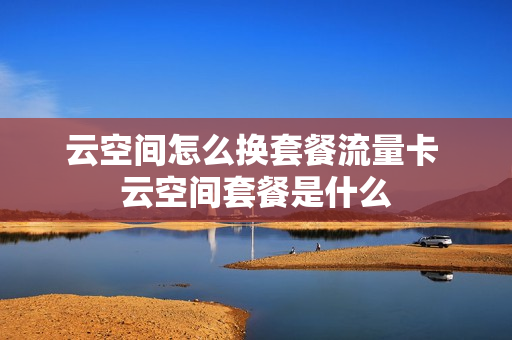 云空间怎么换套餐流量卡 云空间套餐是什么