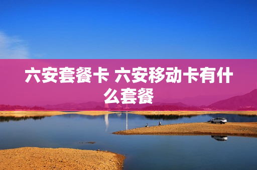 六安套餐卡 六安移动卡有什么套餐