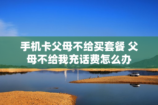 手机卡父母不给买套餐 父母不给我充话费怎么办