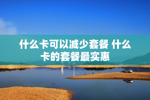 什么卡可以减少套餐 什么卡的套餐最实惠