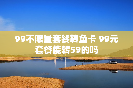 99不限量套餐转鱼卡 99元套餐能转59的吗