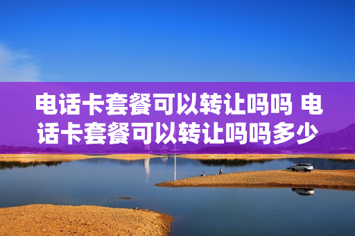 电话卡套餐可以转让吗吗 电话卡套餐可以转让吗吗多少钱