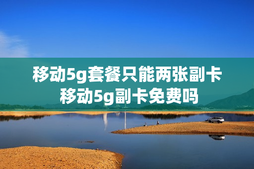 移动5g套餐只能两张副卡 移动5g副卡免费吗