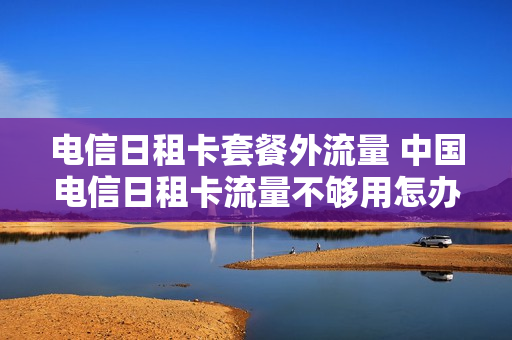 电信日租卡套餐外流量 中国电信日租卡流量不够用怎办