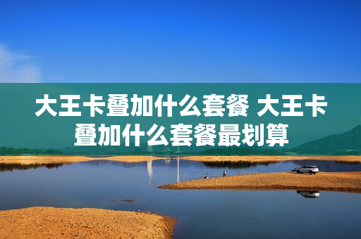 大王卡叠加什么套餐 大王卡叠加什么套餐最划算
