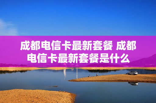 成都电信卡最新套餐 成都电信卡最新套餐是什么