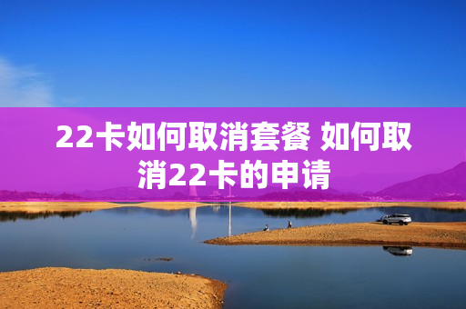 22卡如何取消套餐 如何取消22卡的申请