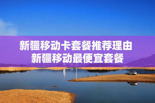 新疆移动卡套餐推荐理由 新疆移动最便宜套餐