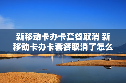 新移动卡办卡套餐取消 新移动卡办卡套餐取消了怎么办
