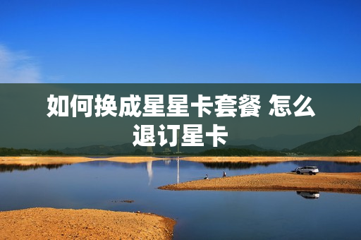 如何换成星星卡套餐 怎么退订星卡