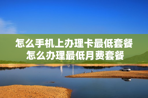 怎么手机上办理卡最低套餐 怎么办理最低月费套餐