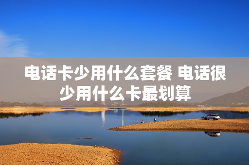 电话卡少用什么套餐 电话很少用什么卡最划算